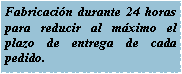 Cuadro de texto: Fabricacin durante 24 horas para reducir al mximo el plazo de entrega de cada pedido.