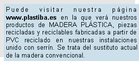 Cuadro de texto: Puede visitar nuestra pgina www.plastiba.es en la que ver nuestros productos de MADERA PLSTICA, piezas recicladas y reciclables fabricadas a partir de PVC reciclado en nuestras instalaciones unido con serrn. Se trata del sustituto actual de la madera convencional.