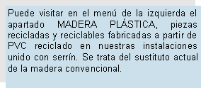 Cuadro de texto: Puede visitar en el men de la izquierda el apartado MADERA PLSTICA, piezas recicladas y reciclables fabricadas a partir de PVC reciclado en nuestras instalaciones unido con serrn. Se trata del sustituto actual de la madera convencional.