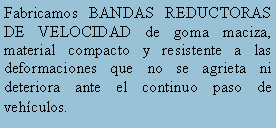 Cuadro de texto: Fabricamos BANDAS REDUCTORAS DE VELOCIDAD de goma maciza, material compacto y resistente a las deformaciones que no se agrieta ni deteriora ante el continuo paso de vehculos.