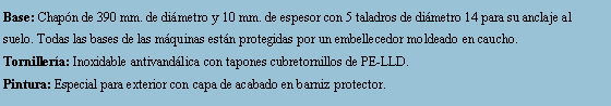 Cuadro de texto: Base: Chapn de 390 mm. de dimetro y 10 mm. de espesor con 5 taladros de dimetro 14 para su anclaje al suelo. Todas las bases de las mquinas estn protegidas por un embellecedor moldeado en caucho.Tornillera: Inoxidable antivandlica con tapones cubretornillos de PE-LLD.Pintura: Especial para exterior con capa de acabado en barniz protector.